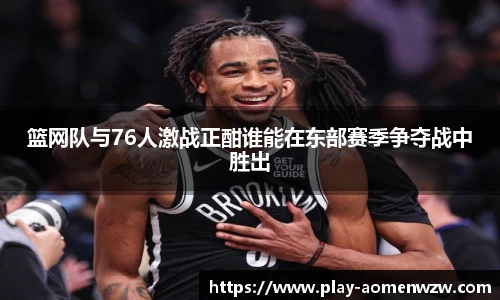 篮网队与76人激战正酣谁能在东部赛季争夺战中胜出