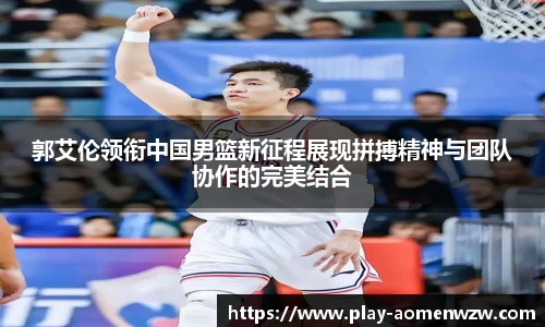 郭艾伦领衔中国男篮新征程展现拼搏精神与团队协作的完美结合