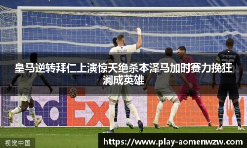皇马逆转拜仁上演惊天绝杀本泽马加时赛力挽狂澜成英雄